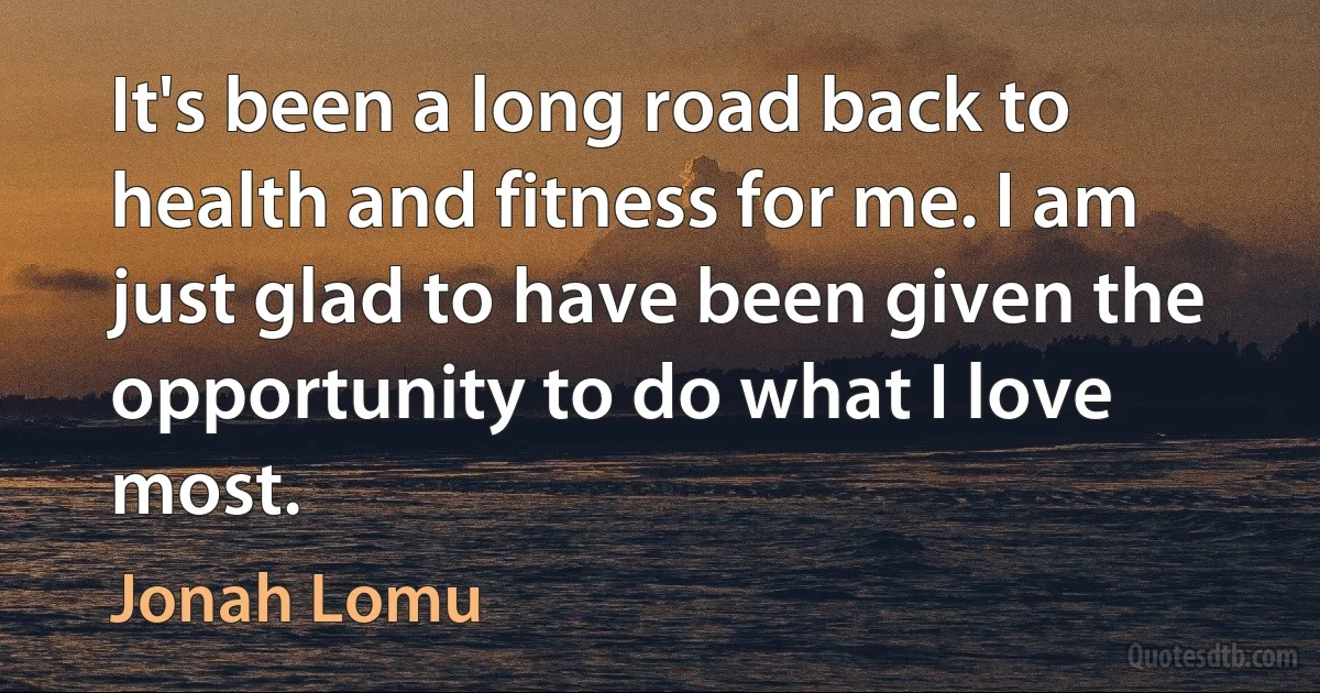 It's been a long road back to health and fitness for me. I am just glad to have been given the opportunity to do what I love most. (Jonah Lomu)