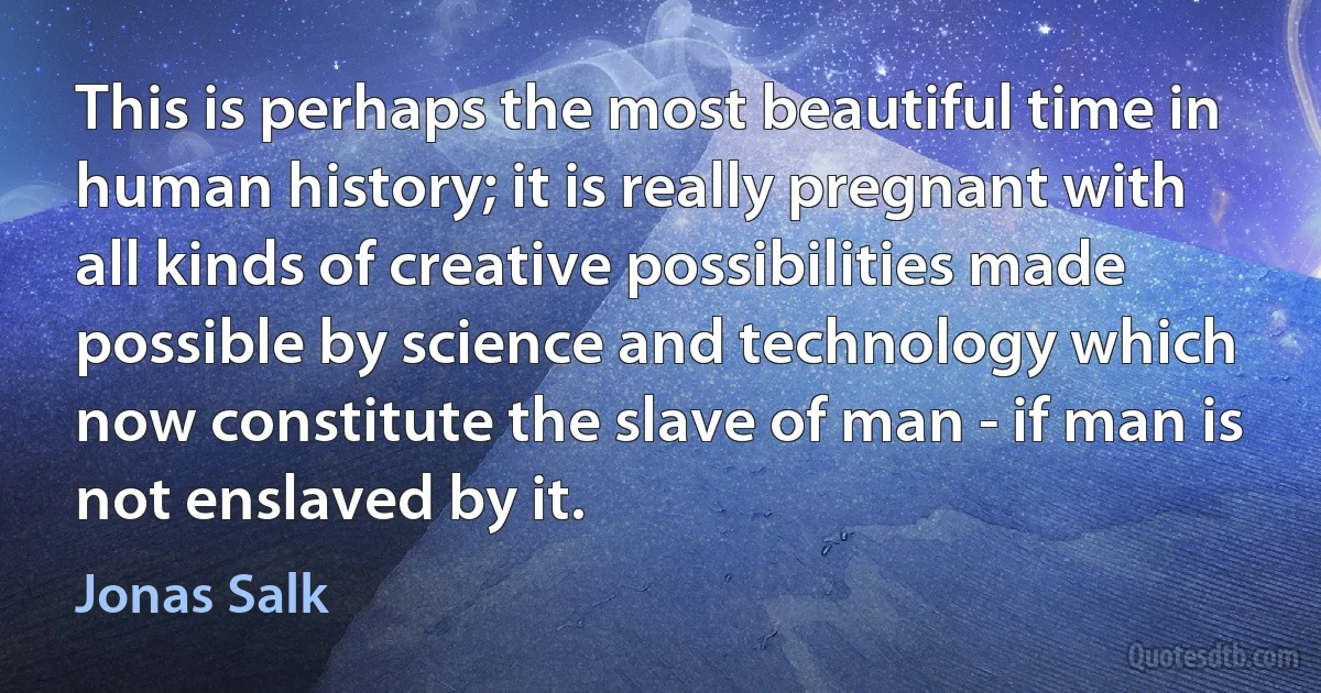 This is perhaps the most beautiful time in human history; it is really pregnant with all kinds of creative possibilities made possible by science and technology which now constitute the slave of man - if man is not enslaved by it. (Jonas Salk)