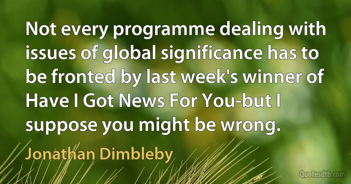 Not every programme dealing with issues of global significance has to be fronted by last week's winner of Have I Got News For You-but I suppose you might be wrong. (Jonathan Dimbleby)