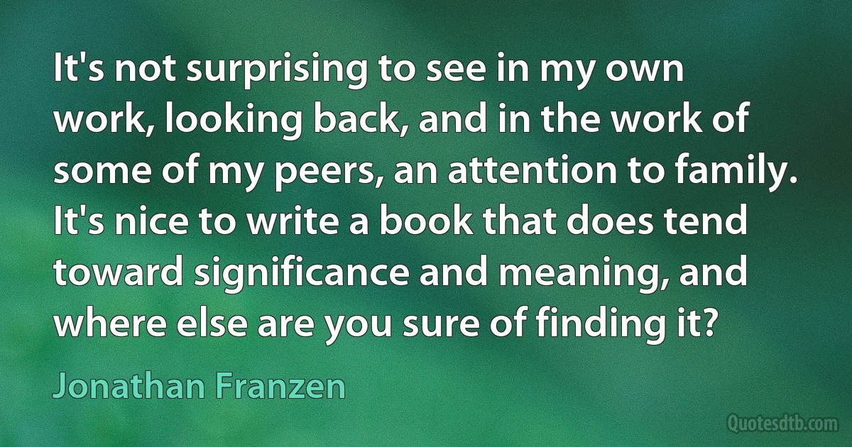 It's not surprising to see in my own work, looking back, and in the work of some of my peers, an attention to family. It's nice to write a book that does tend toward significance and meaning, and where else are you sure of finding it? (Jonathan Franzen)