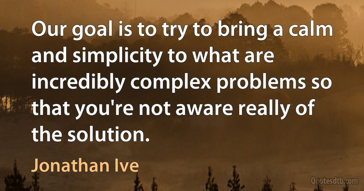 Our goal is to try to bring a calm and simplicity to what are incredibly complex problems so that you're not aware really of the solution. (Jonathan Ive)