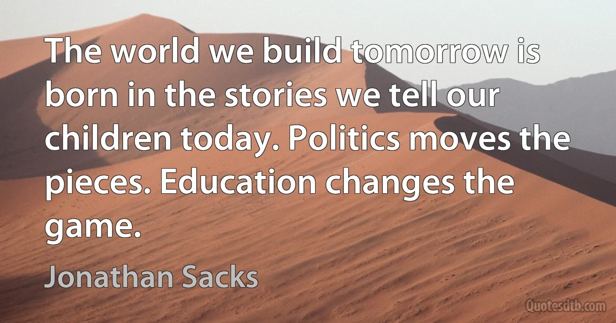 The world we build tomorrow is born in the stories we tell our children today. Politics moves the pieces. Education changes the game. (Jonathan Sacks)