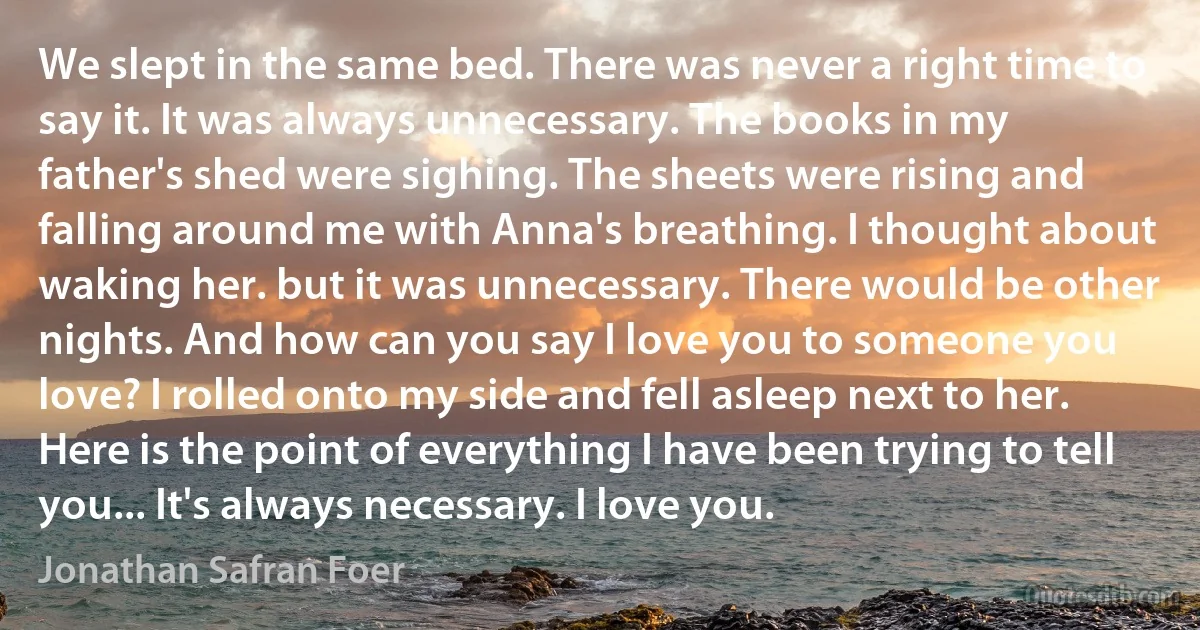 We slept in the same bed. There was never a right time to say it. It was always unnecessary. The books in my father's shed were sighing. The sheets were rising and falling around me with Anna's breathing. I thought about waking her. but it was unnecessary. There would be other nights. And how can you say I love you to someone you love? I rolled onto my side and fell asleep next to her. Here is the point of everything I have been trying to tell you... It's always necessary. I love you. (Jonathan Safran Foer)