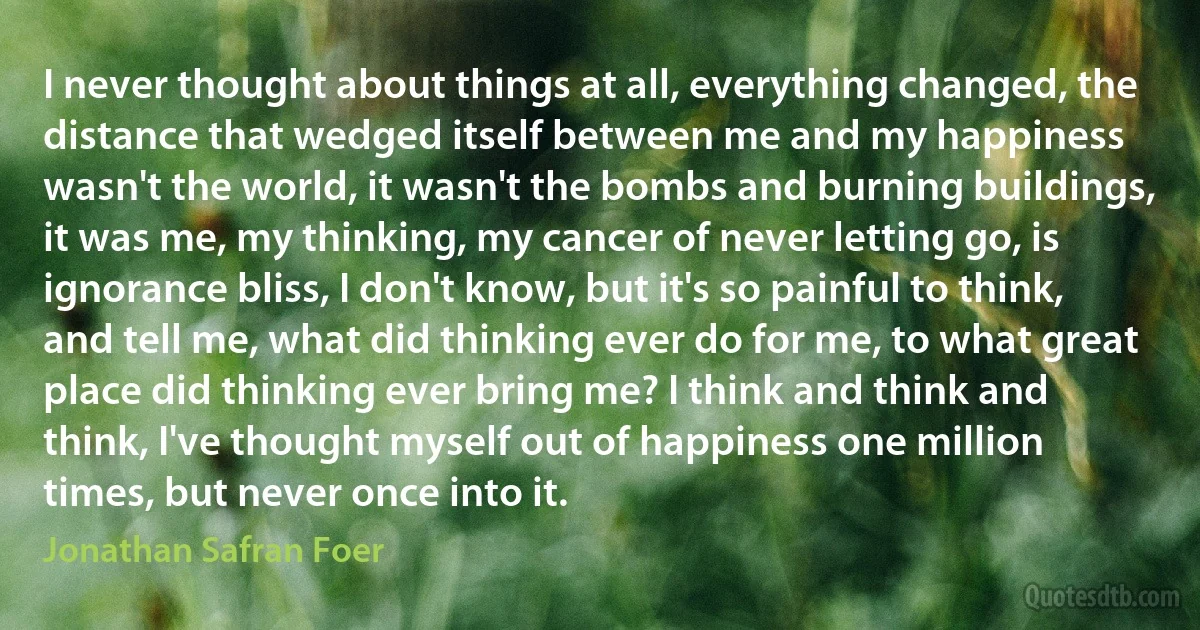 I never thought about things at all, everything changed, the distance that wedged itself between me and my happiness wasn't the world, it wasn't the bombs and burning buildings, it was me, my thinking, my cancer of never letting go, is ignorance bliss, I don't know, but it's so painful to think, and tell me, what did thinking ever do for me, to what great place did thinking ever bring me? I think and think and think, I've thought myself out of happiness one million times, but never once into it. (Jonathan Safran Foer)