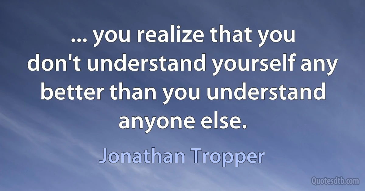 ... you realize that you don't understand yourself any better than you understand anyone else. (Jonathan Tropper)