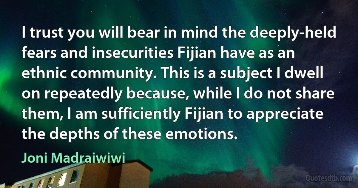 I trust you will bear in mind the deeply-held fears and insecurities Fijian have as an ethnic community. This is a subject I dwell on repeatedly because, while I do not share them, I am sufficiently Fijian to appreciate the depths of these emotions. (Joni Madraiwiwi)