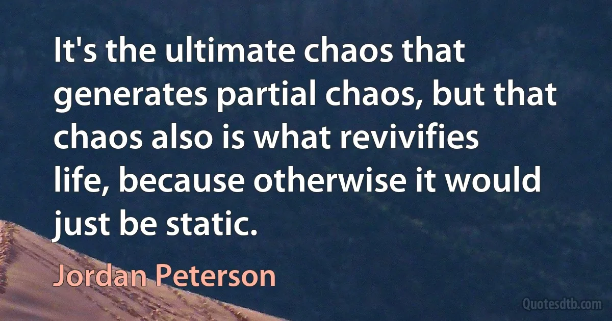 It's the ultimate chaos that generates partial chaos, but that chaos also is what revivifies life, because otherwise it would just be static. (Jordan Peterson)