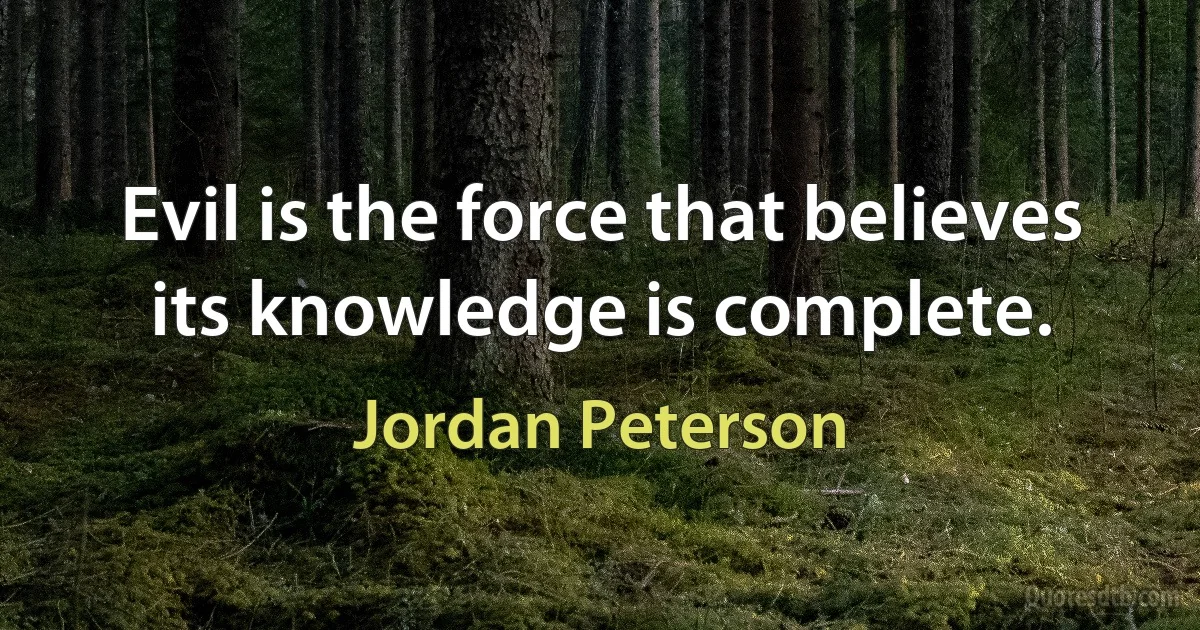 Evil is the force that believes its knowledge is complete. (Jordan Peterson)