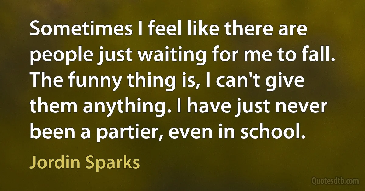 Sometimes I feel like there are people just waiting for me to fall. The funny thing is, I can't give them anything. I have just never been a partier, even in school. (Jordin Sparks)