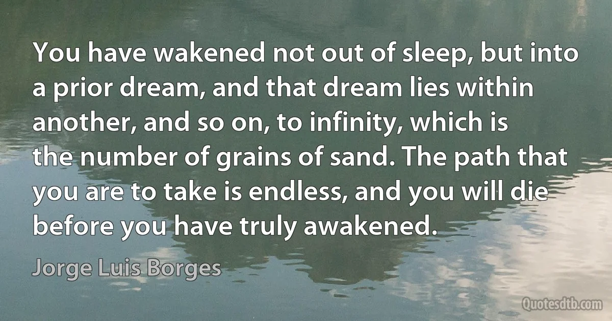 You have wakened not out of sleep, but into a prior dream, and that dream lies within another, and so on, to infinity, which is the number of grains of sand. The path that you are to take is endless, and you will die before you have truly awakened. (Jorge Luis Borges)