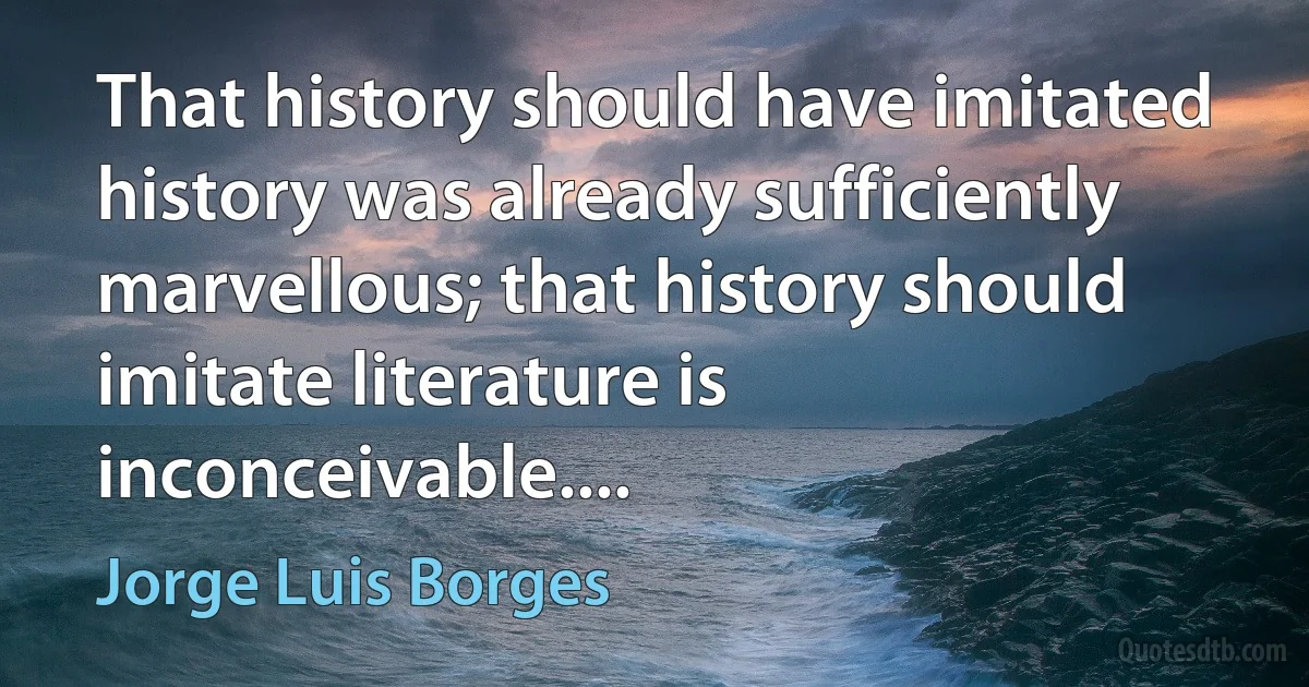 That history should have imitated history was already sufficiently marvellous; that history should imitate literature is inconceivable.... (Jorge Luis Borges)