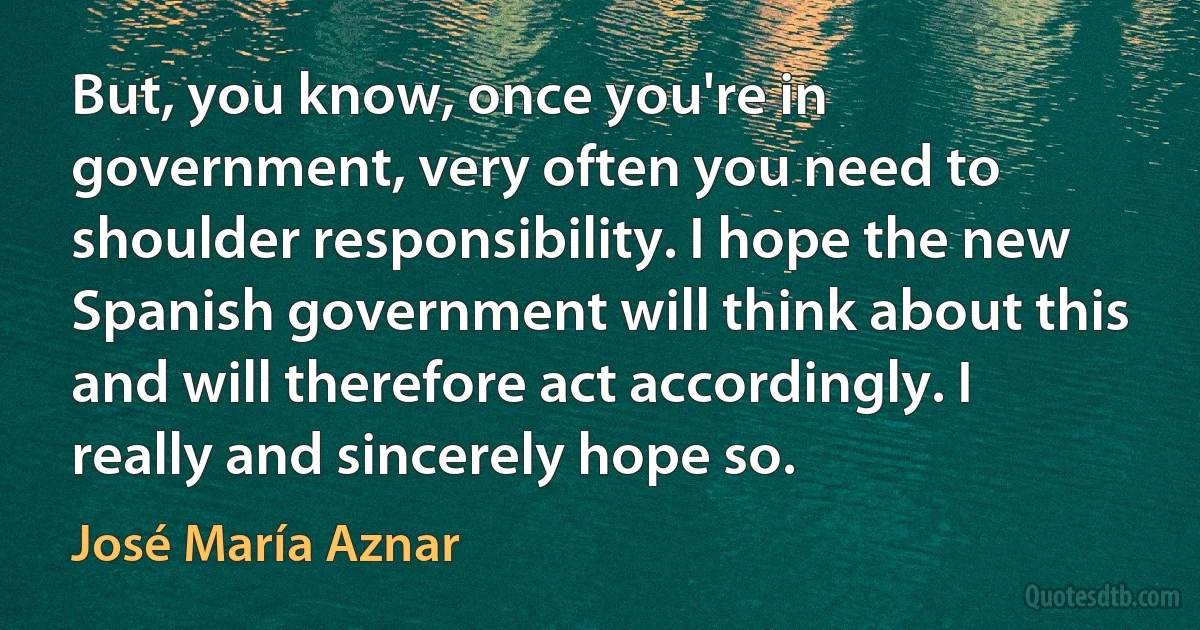 But, you know, once you're in government, very often you need to shoulder responsibility. I hope the new Spanish government will think about this and will therefore act accordingly. I really and sincerely hope so. (José María Aznar)