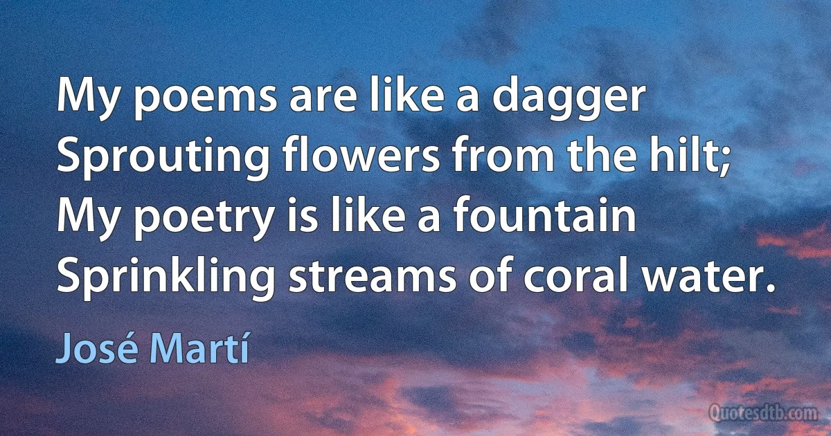 My poems are like a dagger
Sprouting flowers from the hilt;
My poetry is like a fountain
Sprinkling streams of coral water. (José Martí)