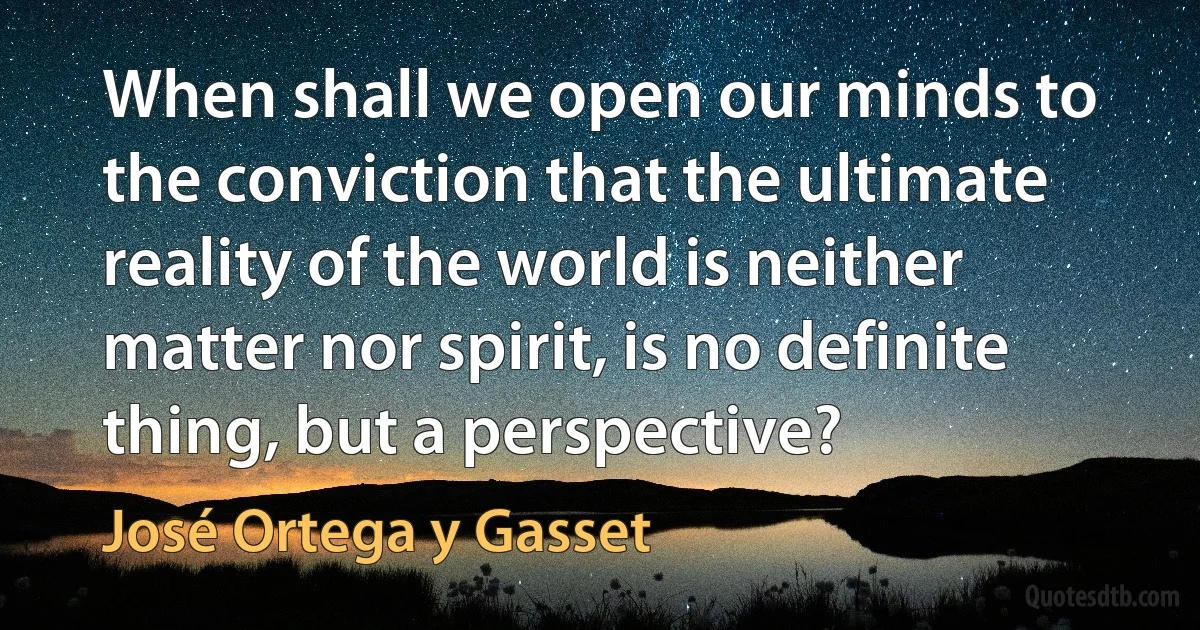 When shall we open our minds to the conviction that the ultimate reality of the world is neither matter nor spirit, is no definite thing, but a perspective? (José Ortega y Gasset)