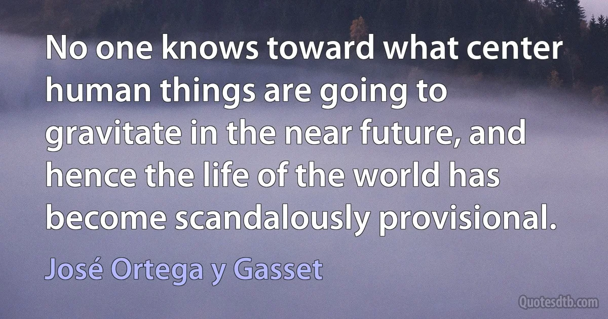 No one knows toward what center human things are going to gravitate in the near future, and hence the life of the world has become scandalously provisional. (José Ortega y Gasset)