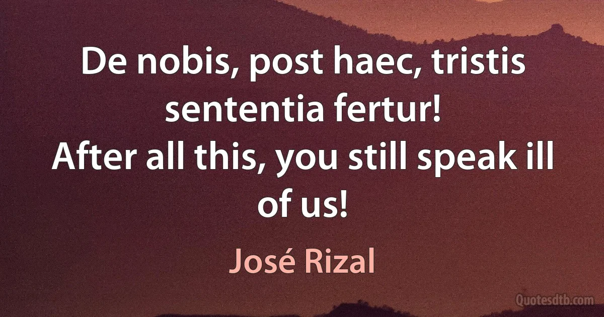 De nobis, post haec, tristis sententia fertur!
After all this, you still speak ill of us! (José Rizal)