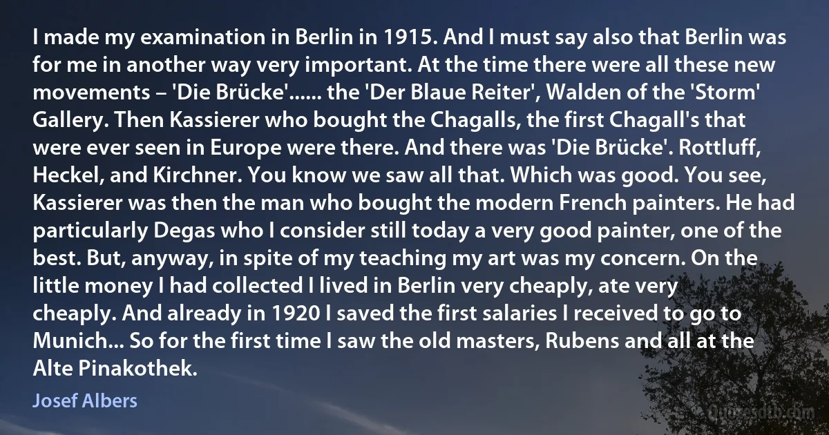 I made my examination in Berlin in 1915. And I must say also that Berlin was for me in another way very important. At the time there were all these new movements – 'Die Brücke'...... the 'Der Blaue Reiter', Walden of the 'Storm' Gallery. Then Kassierer who bought the Chagalls, the first Chagall's that were ever seen in Europe were there. And there was 'Die Brücke'. Rottluff, Heckel, and Kirchner. You know we saw all that. Which was good. You see, Kassierer was then the man who bought the modern French painters. He had particularly Degas who I consider still today a very good painter, one of the best. But, anyway, in spite of my teaching my art was my concern. On the little money I had collected I lived in Berlin very cheaply, ate very cheaply. And already in 1920 I saved the first salaries I received to go to Munich... So for the first time I saw the old masters, Rubens and all at the Alte Pinakothek. (Josef Albers)