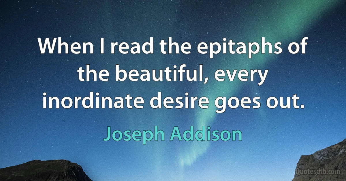 When I read the epitaphs of the beautiful, every inordinate desire goes out. (Joseph Addison)