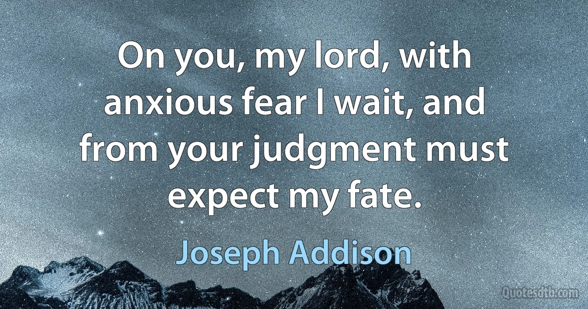 On you, my lord, with anxious fear I wait, and from your judgment must expect my fate. (Joseph Addison)