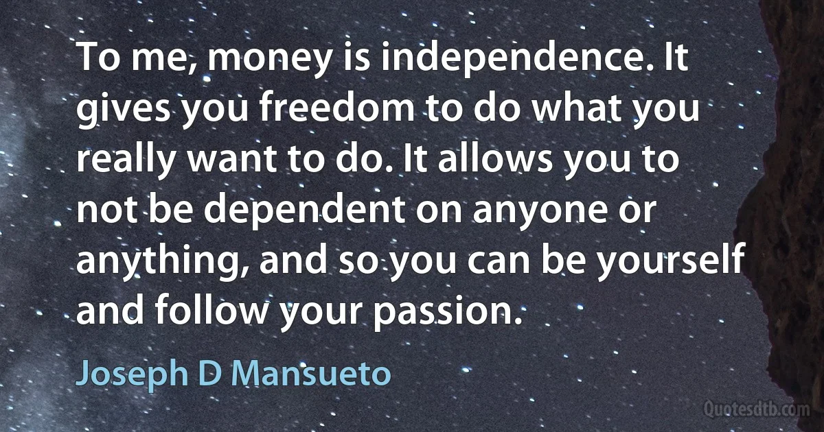 To me, money is independence. It gives you freedom to do what you really want to do. It allows you to not be dependent on anyone or anything, and so you can be yourself and follow your passion. (Joseph D Mansueto)