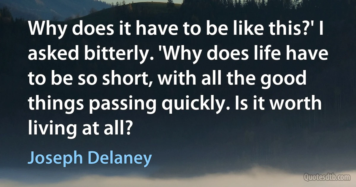 Why does it have to be like this?' I asked bitterly. 'Why does life have to be so short, with all the good things passing quickly. Is it worth living at all? (Joseph Delaney)