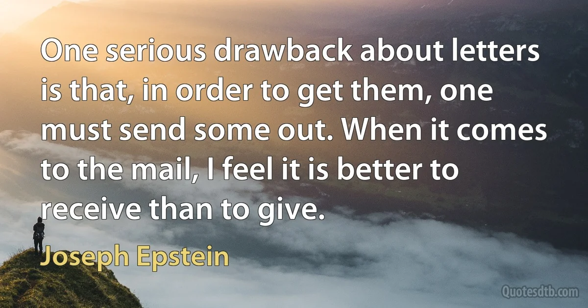 One serious drawback about letters is that, in order to get them, one must send some out. When it comes to the mail, I feel it is better to receive than to give. (Joseph Epstein)