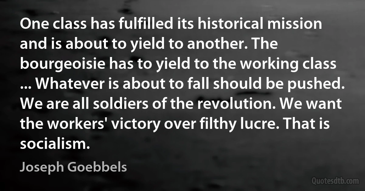 One class has fulfilled its historical mission and is about to yield to another. The bourgeoisie has to yield to the working class ... Whatever is about to fall should be pushed. We are all soldiers of the revolution. We want the workers' victory over filthy lucre. That is socialism. (Joseph Goebbels)