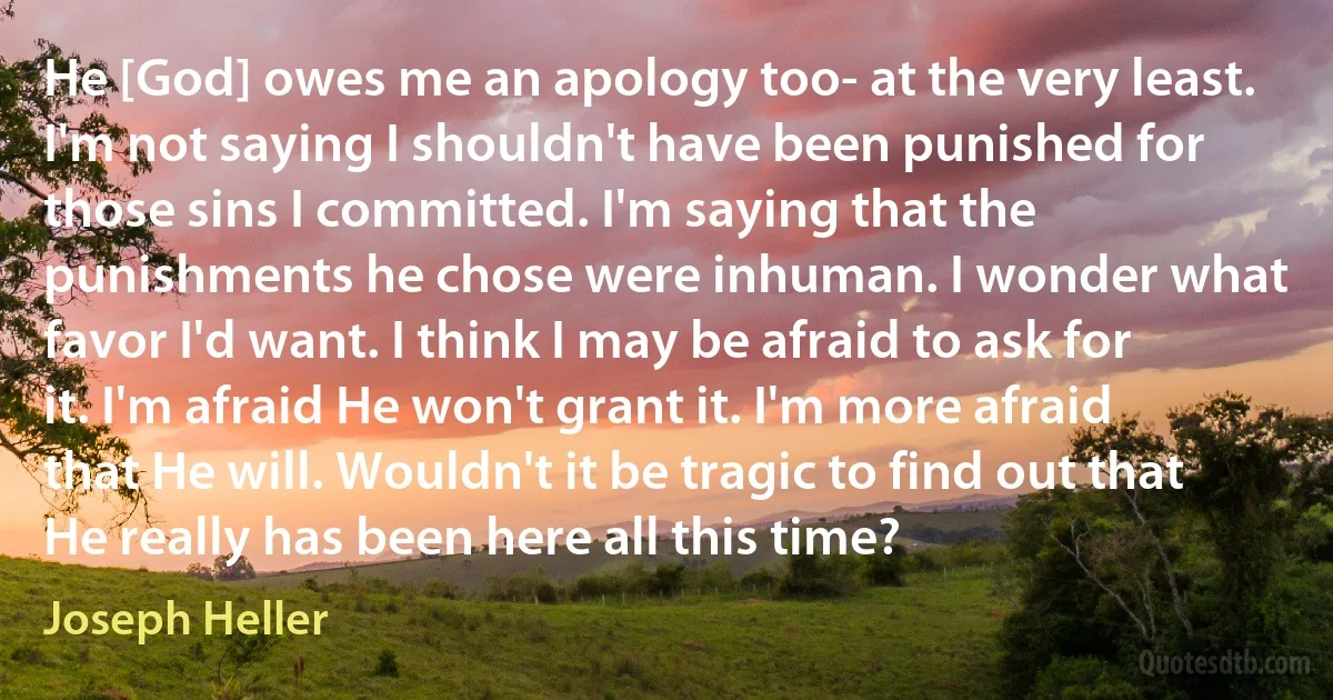 He [God] owes me an apology too- at the very least. I'm not saying I shouldn't have been punished for those sins I committed. I'm saying that the punishments he chose were inhuman. I wonder what favor I'd want. I think I may be afraid to ask for it. I'm afraid He won't grant it. I'm more afraid that He will. Wouldn't it be tragic to find out that He really has been here all this time? (Joseph Heller)