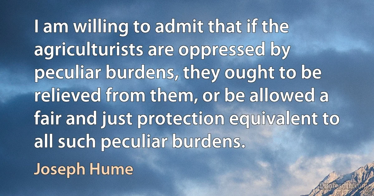 I am willing to admit that if the agriculturists are oppressed by peculiar burdens, they ought to be relieved from them, or be allowed a fair and just protection equivalent to all such peculiar burdens. (Joseph Hume)