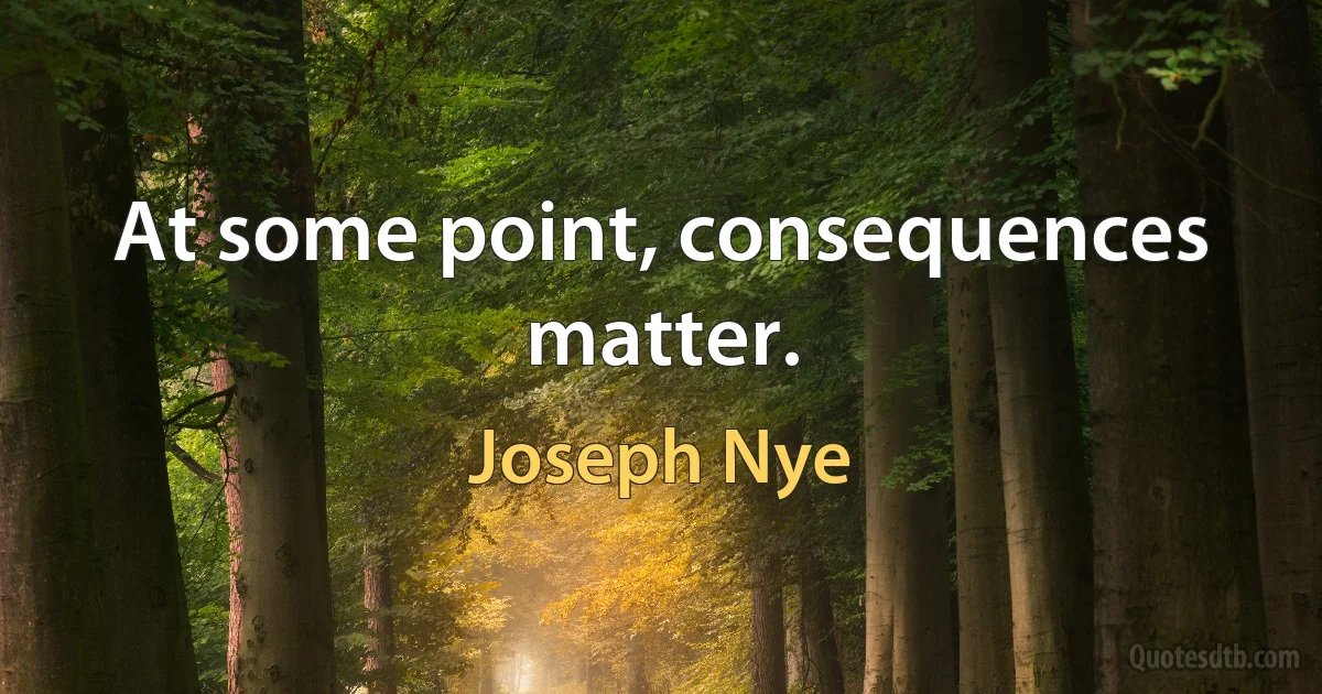 At some point, consequences matter. (Joseph Nye)