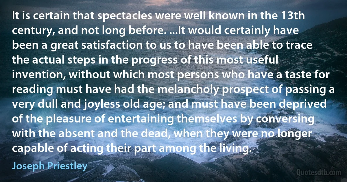 It is certain that spectacles were well known in the 13th century, and not long before. ...It would certainly have been a great satisfaction to us to have been able to trace the actual steps in the progress of this most useful invention, without which most persons who have a taste for reading must have had the melancholy prospect of passing a very dull and joyless old age; and must have been deprived of the pleasure of entertaining themselves by conversing with the absent and the dead, when they were no longer capable of acting their part among the living. (Joseph Priestley)