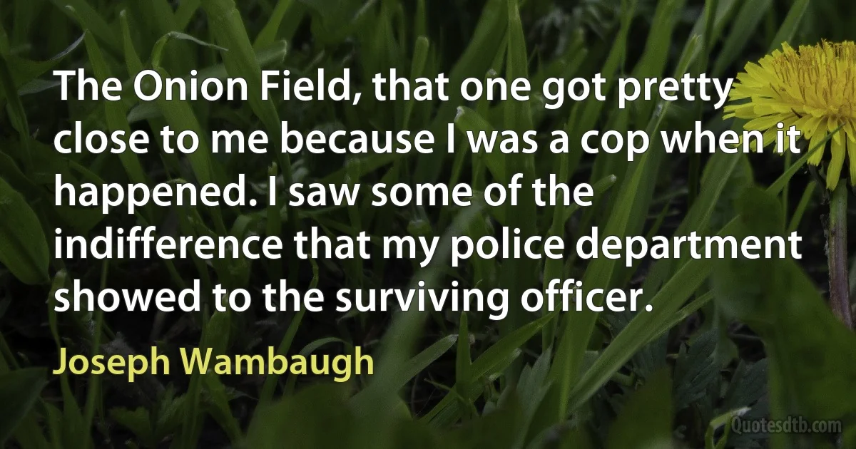 The Onion Field, that one got pretty close to me because I was a cop when it happened. I saw some of the indifference that my police department showed to the surviving officer. (Joseph Wambaugh)