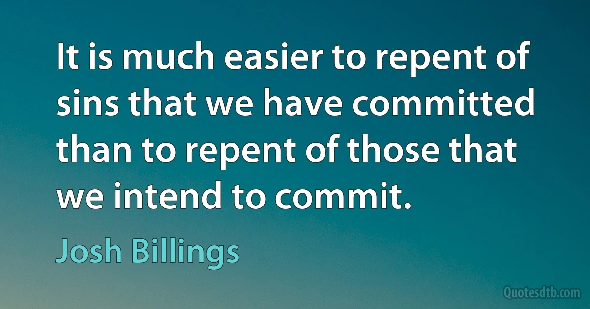 It is much easier to repent of sins that we have committed than to repent of those that we intend to commit. (Josh Billings)