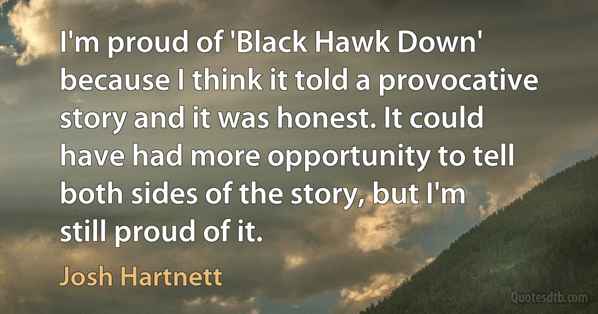 I'm proud of 'Black Hawk Down' because I think it told a provocative story and it was honest. It could have had more opportunity to tell both sides of the story, but I'm still proud of it. (Josh Hartnett)