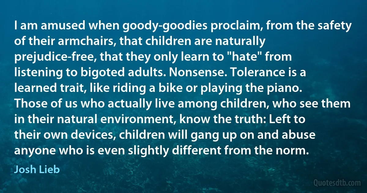 I am amused when goody-goodies proclaim, from the safety of their armchairs, that children are naturally prejudice-free, that they only learn to "hate" from listening to bigoted adults. Nonsense. Tolerance is a learned trait, like riding a bike or playing the piano. Those of us who actually live among children, who see them in their natural environment, know the truth: Left to their own devices, children will gang up on and abuse anyone who is even slightly different from the norm. (Josh Lieb)