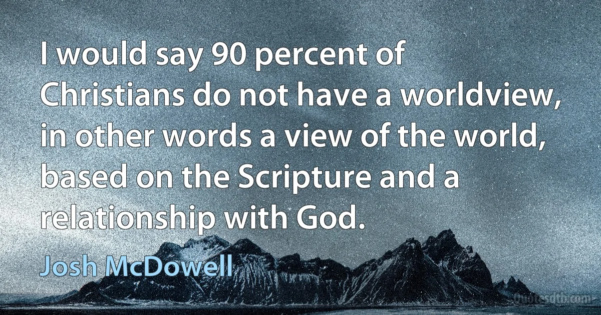 I would say 90 percent of Christians do not have a worldview, in other words a view of the world, based on the Scripture and a relationship with God. (Josh McDowell)