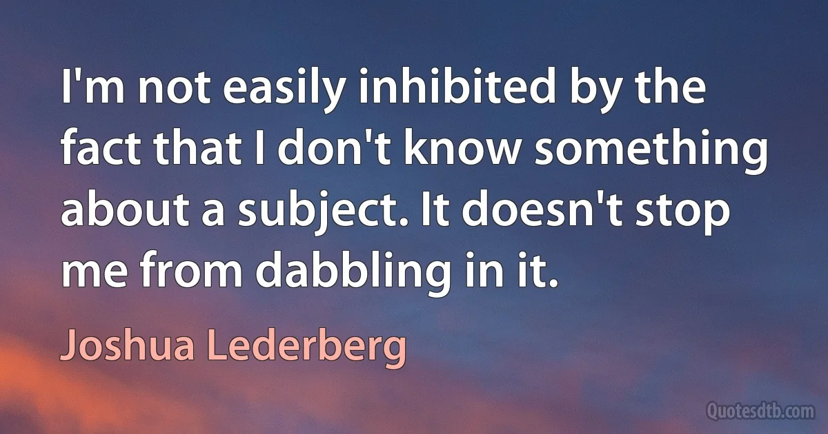 I'm not easily inhibited by the fact that I don't know something about a subject. It doesn't stop me from dabbling in it. (Joshua Lederberg)