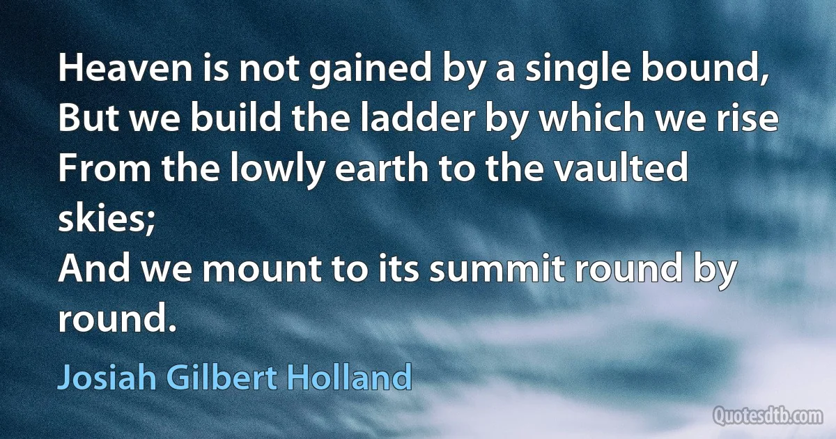 Heaven is not gained by a single bound,
But we build the ladder by which we rise
From the lowly earth to the vaulted skies;
And we mount to its summit round by round. (Josiah Gilbert Holland)