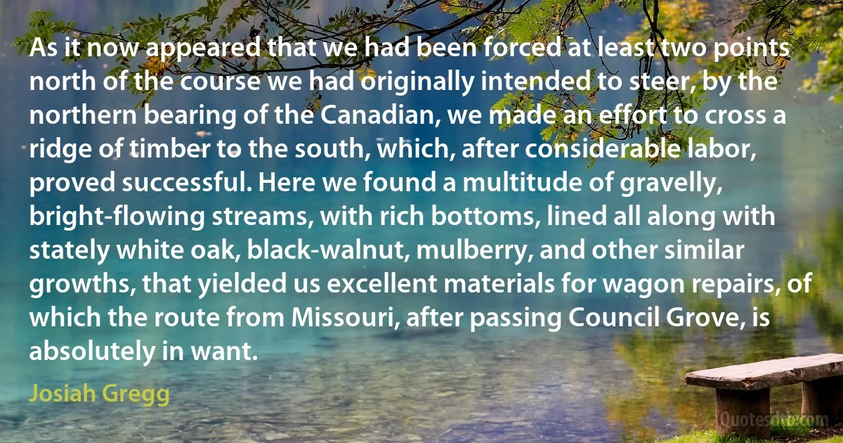 As it now appeared that we had been forced at least two points north of the course we had originally intended to steer, by the northern bearing of the Canadian, we made an effort to cross a ridge of timber to the south, which, after considerable labor, proved successful. Here we found a multitude of gravelly, bright-flowing streams, with rich bottoms, lined all along with stately white oak, black-walnut, mulberry, and other similar growths, that yielded us excellent materials for wagon repairs, of which the route from Missouri, after passing Council Grove, is absolutely in want. (Josiah Gregg)