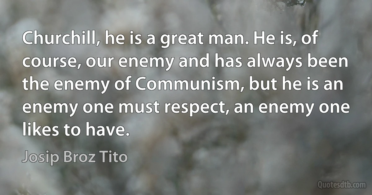 Churchill, he is a great man. He is, of course, our enemy and has always been the enemy of Communism, but he is an enemy one must respect, an enemy one likes to have. (Josip Broz Tito)