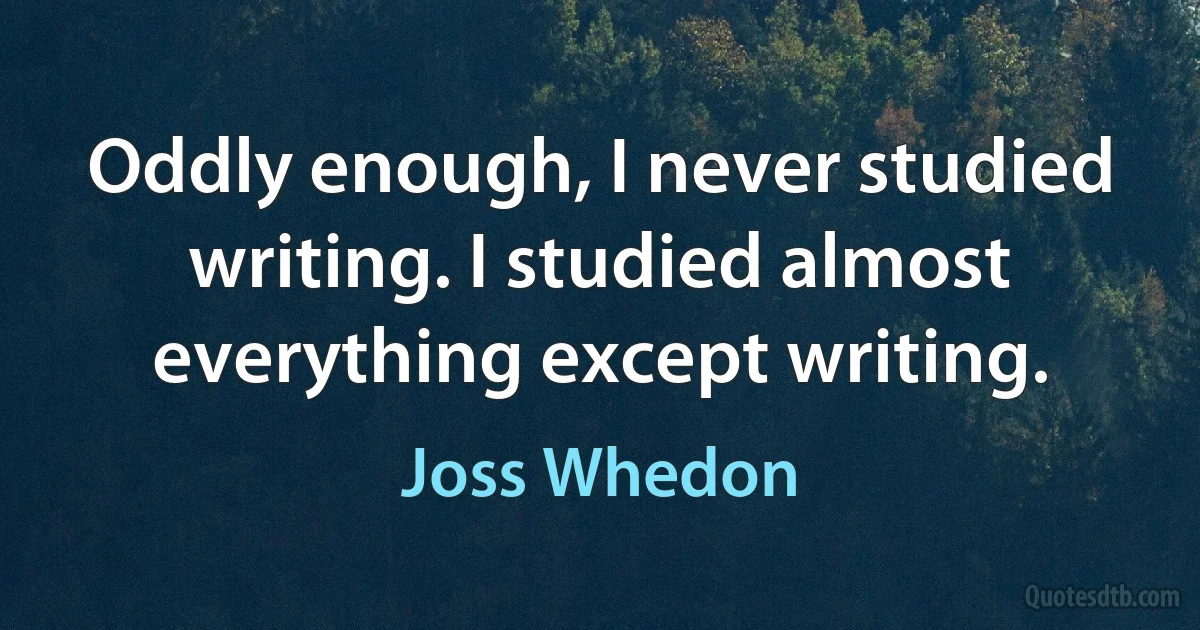 Oddly enough, I never studied writing. I studied almost everything except writing. (Joss Whedon)