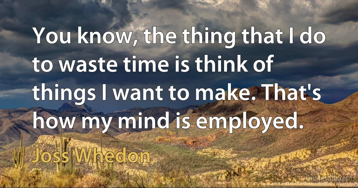 You know, the thing that I do to waste time is think of things I want to make. That's how my mind is employed. (Joss Whedon)