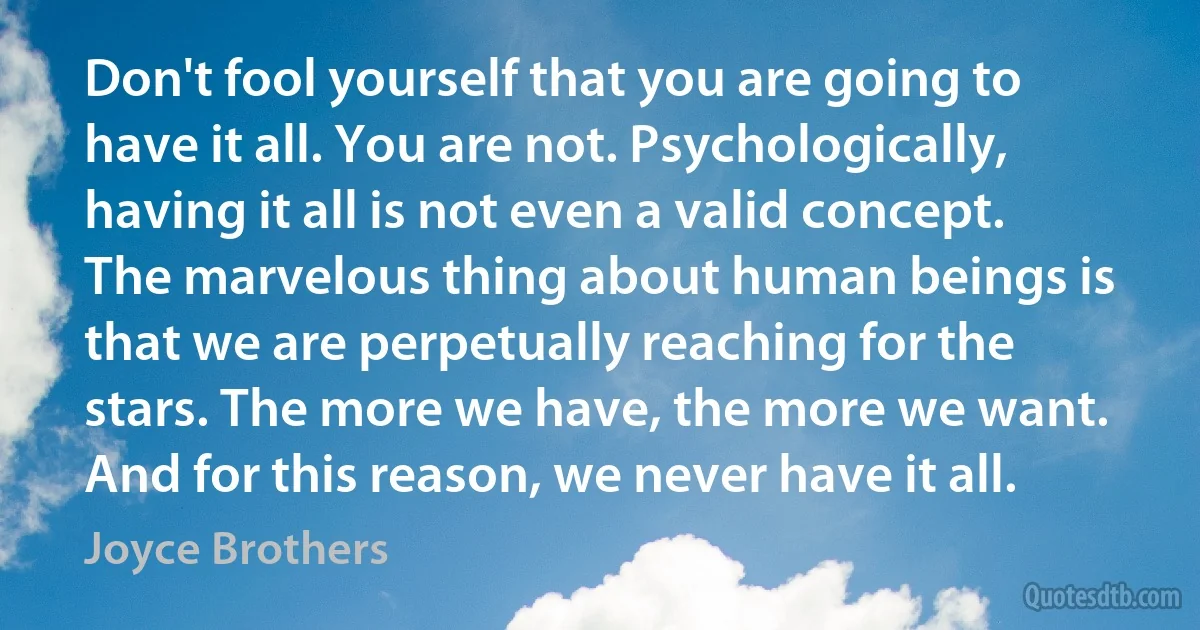 Don't fool yourself that you are going to have it all. You are not. Psychologically, having it all is not even a valid concept. The marvelous thing about human beings is that we are perpetually reaching for the stars. The more we have, the more we want. And for this reason, we never have it all. (Joyce Brothers)