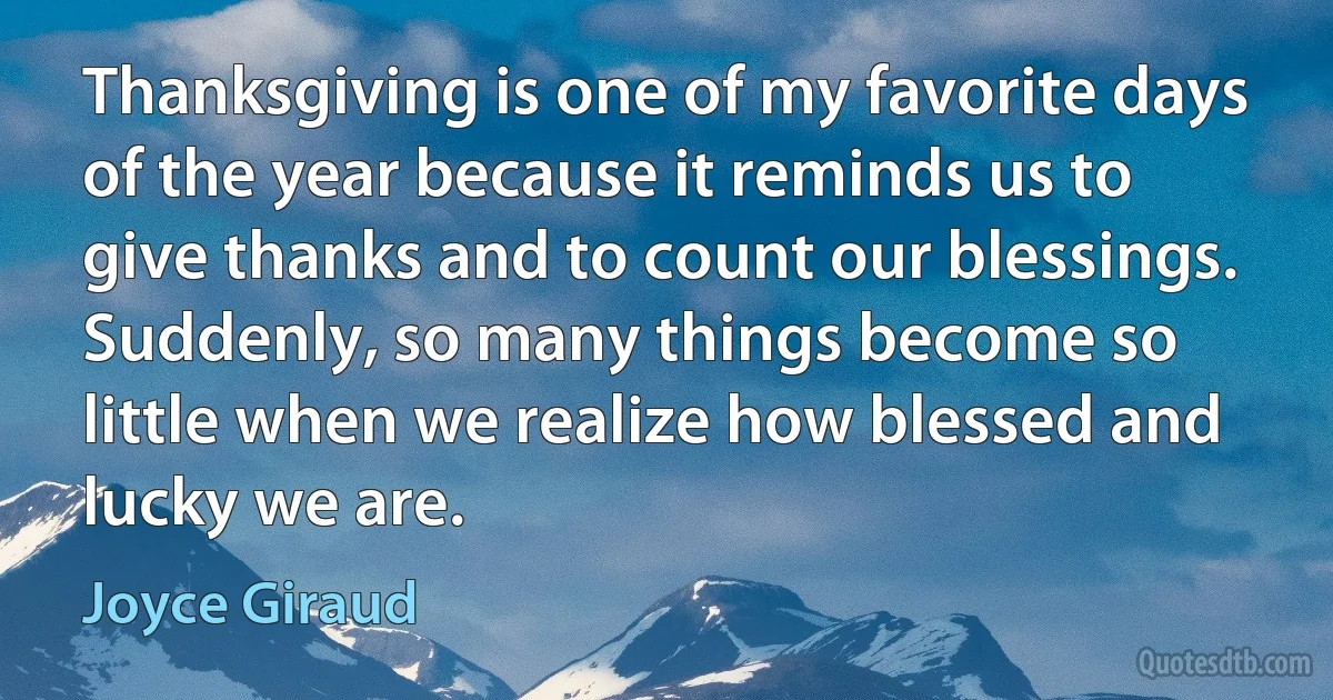 Thanksgiving is one of my favorite days of the year because it reminds us to give thanks and to count our blessings. Suddenly, so many things become so little when we realize how blessed and lucky we are. (Joyce Giraud)