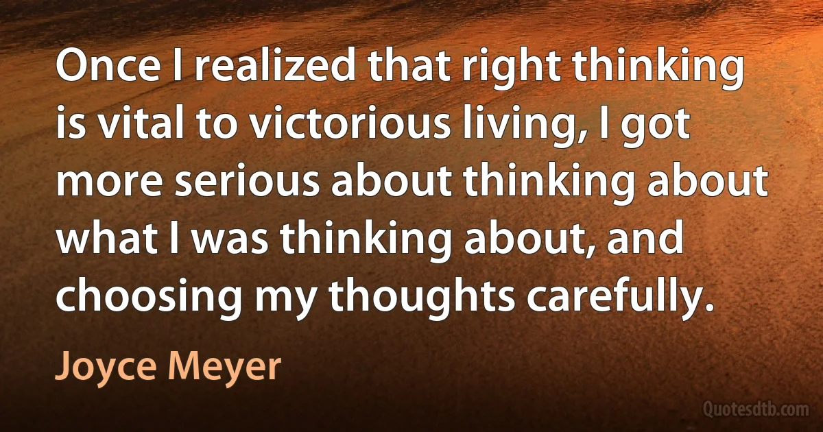 Once I realized that right thinking is vital to victorious living, I got more serious about thinking about what I was thinking about, and choosing my thoughts carefully. (Joyce Meyer)