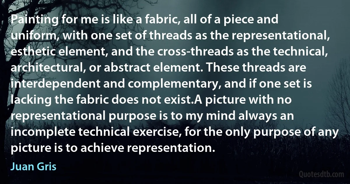 Painting for me is like a fabric, all of a piece and uniform, with one set of threads as the representational, esthetic element, and the cross-threads as the technical, architectural, or abstract element. These threads are interdependent and complementary, and if one set is lacking the fabric does not exist.A picture with no representational purpose is to my mind always an incomplete technical exercise, for the only purpose of any picture is to achieve representation. (Juan Gris)