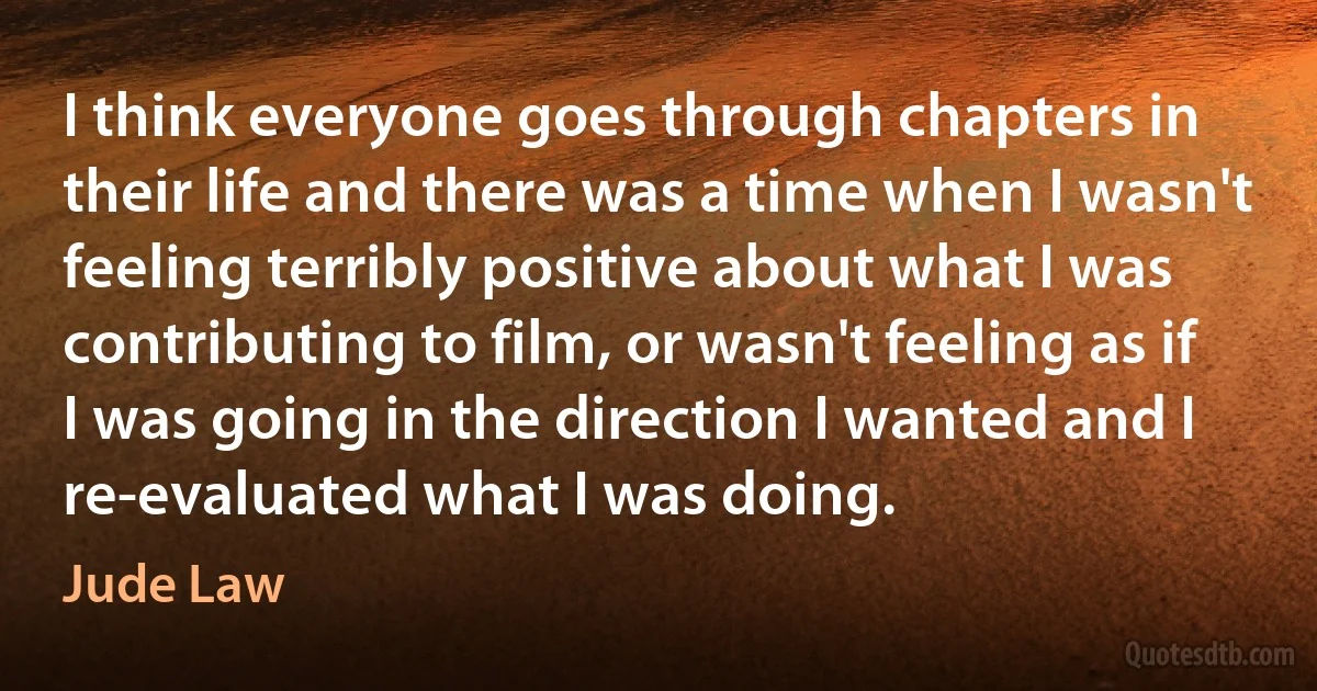 I think everyone goes through chapters in their life and there was a time when I wasn't feeling terribly positive about what I was contributing to film, or wasn't feeling as if I was going in the direction I wanted and I re-evaluated what I was doing. (Jude Law)