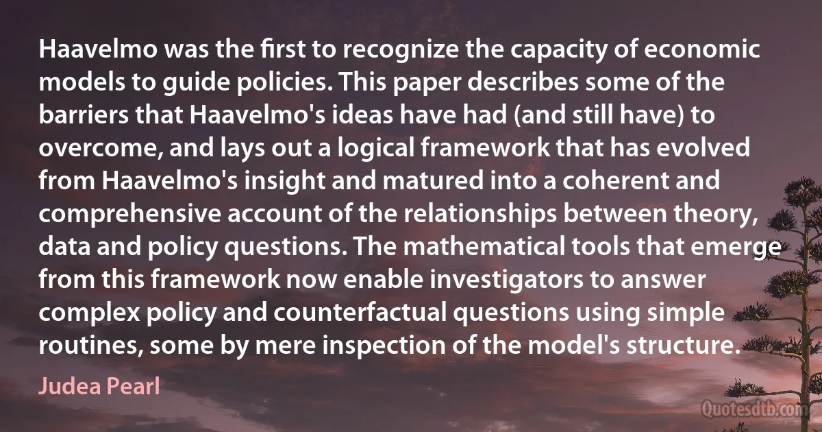 Haavelmo was the ﬁrst to recognize the capacity of economic models to guide policies. This paper describes some of the barriers that Haavelmo's ideas have had (and still have) to overcome, and lays out a logical framework that has evolved from Haavelmo's insight and matured into a coherent and comprehensive account of the relationships between theory, data and policy questions. The mathematical tools that emerge from this framework now enable investigators to answer complex policy and counterfactual questions using simple routines, some by mere inspection of the model's structure. (Judea Pearl)