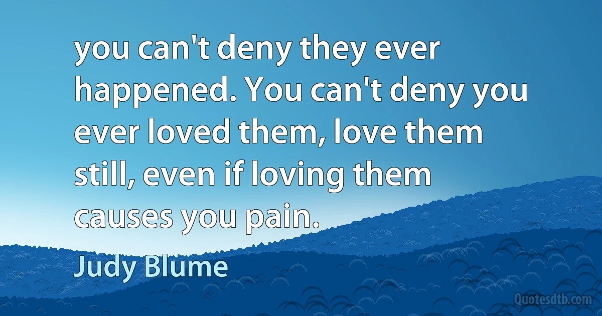 you can't deny they ever happened. You can't deny you ever loved them, love them still, even if loving them causes you pain. (Judy Blume)