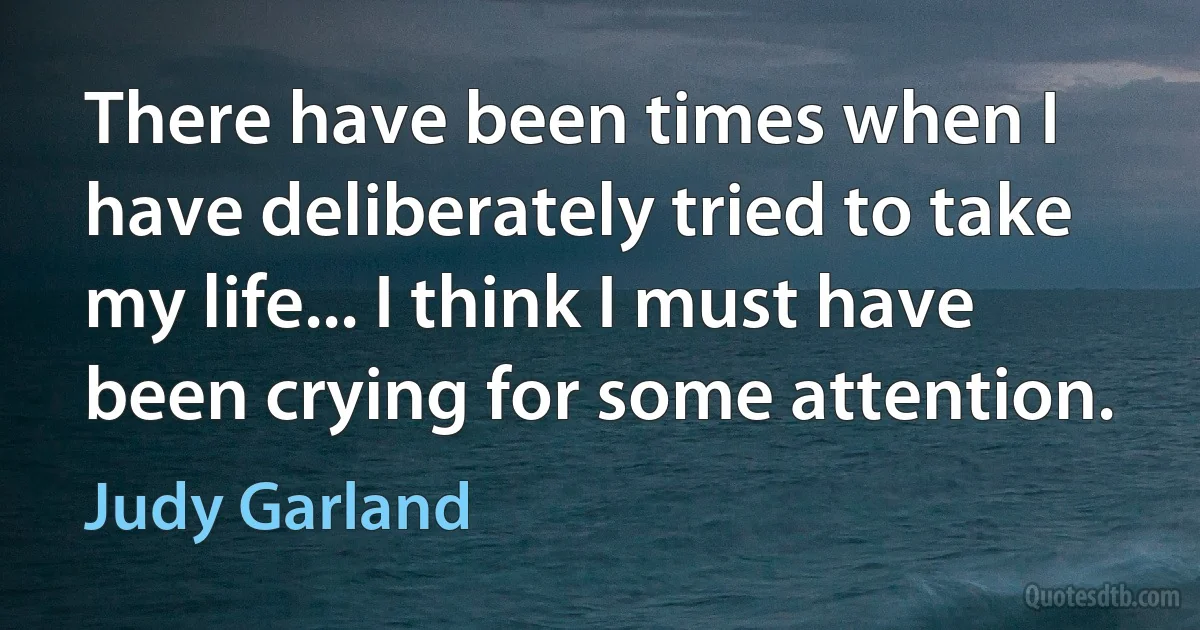 There have been times when I have deliberately tried to take my life... I think I must have been crying for some attention. (Judy Garland)